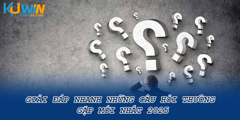 Giải đáp nhanh những câu hỏi thường gặp mới nhất 2025